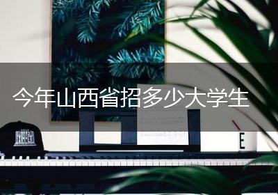 今年山西省招多少大学生