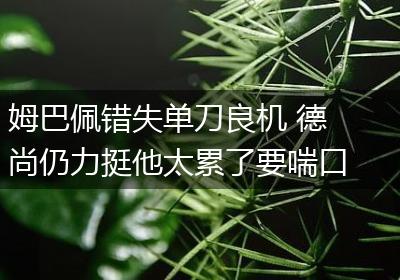 姆巴佩错失单刀良机 德尚仍力挺他太累了要喘口气