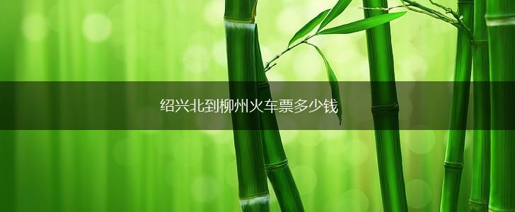 绍兴北到柳州火车票多少钱,第1张